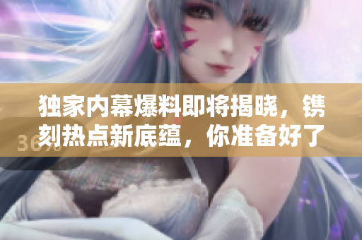 獨家內(nèi)幕爆料即將揭曉，鐫刻熱點新底蘊，你準(zhǔn)備好了嗎？
