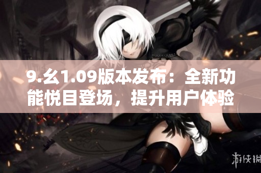 9.幺1.09版本發(fā)布：全新功能悅目登場，提升用戶體驗