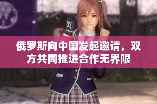 俄羅斯向中國發(fā)起邀請，雙方共同推進合作無界限