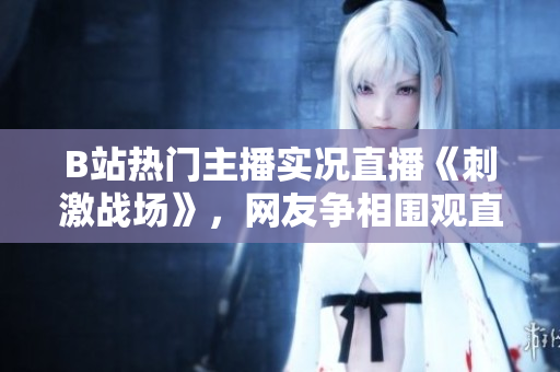 B站熱門主播實(shí)況直播《刺激戰(zhàn)場(chǎng)》，網(wǎng)友爭(zhēng)相圍觀直播間