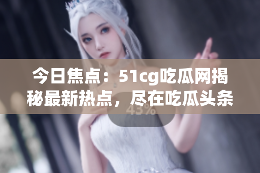 今日焦點：51cg吃瓜網(wǎng)揭秘最新熱點，盡在吃瓜頭條