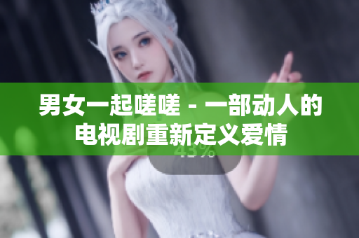 男女一起嗟嗟 - 一部動(dòng)人的電視劇重新定義愛(ài)情