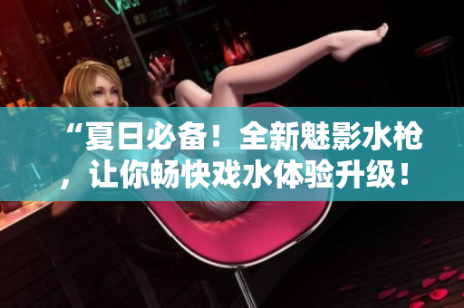 “夏日必備！全新魅影水槍?zhuān)屇銜晨鞈蛩w驗(yàn)升級(jí)！”