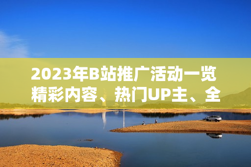 2023年B站推廣活動一覽 精彩內容、熱門UP主、全新互動，詳細解讀！