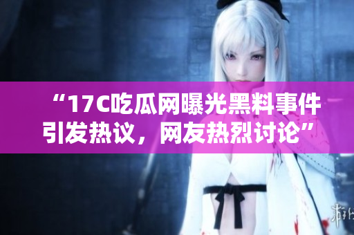 “17C吃瓜網(wǎng)曝光黑料事件引發(fā)熱議，網(wǎng)友熱烈討論”