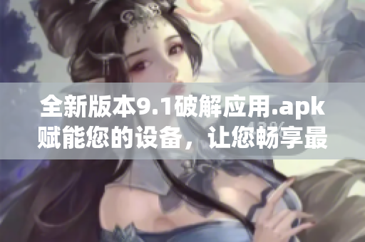 全新版本9.1破解應(yīng)用.apk賦能您的設(shè)備，讓您暢享最新功能