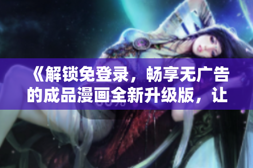 《解鎖免登錄，暢享無(wú)廣告的成品漫畫(huà)全新升級(jí)版，讓您暢所欲言的閱讀體驗(yàn)！》