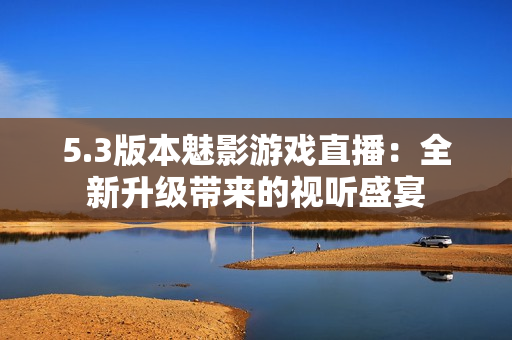 5.3版本魅影游戲直播：全新升級(jí)帶來的視聽盛宴