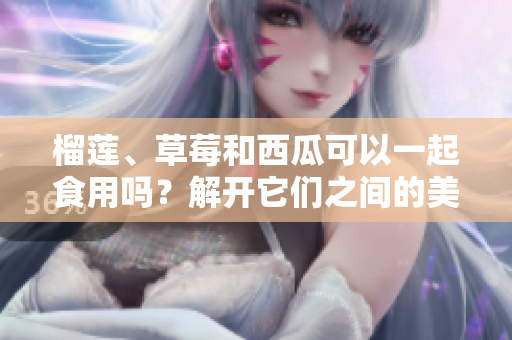 榴蓮、草莓和西瓜可以一起食用嗎？解開它們之間的美食搭配之謎