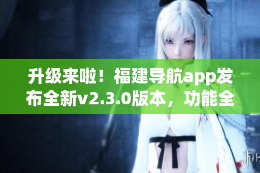 升級(jí)來(lái)啦！福建導(dǎo)航app發(fā)布全新v2.3.0版本，功能全面升級(jí)，體驗(yàn)更加出色