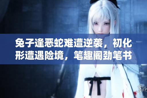 兔子逢惡蛇難遭逆襲，初化形遭遇險(xiǎn)境，筆趣閣勁筆書寫熱血演繹