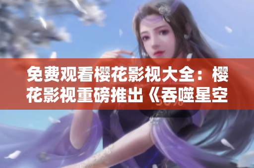 免費觀看櫻花影視大全：櫻花影視重磅推出《吞噬星空》，全網(wǎng)獨播，精彩不容錯過