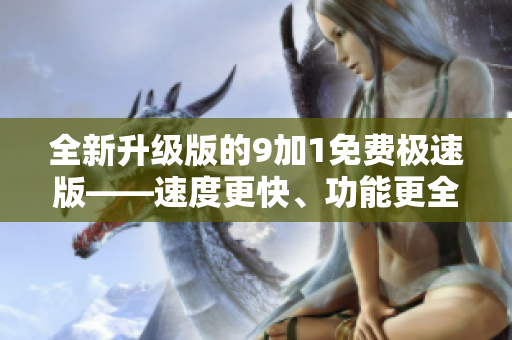 全新升級版的9加1免費極速版——速度更快、功能更全，優(yōu)化升級帶來更好的使用體驗
