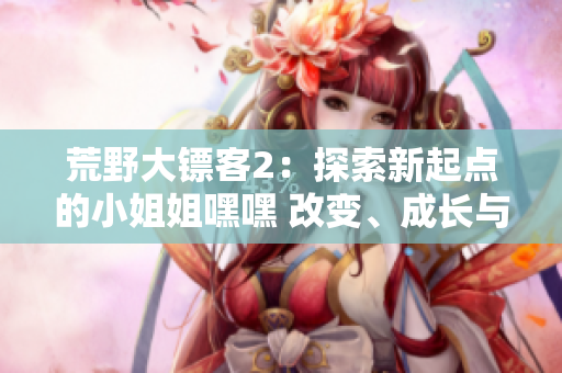 荒野大鏢客2：探索新起點(diǎn)的小姐姐嘿嘿 改變、成長(zhǎng)與冒險(xiǎn)