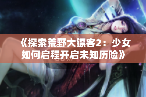 《探索荒野大鏢客2：少女如何啟程開啟未知?dú)v險(xiǎn)》