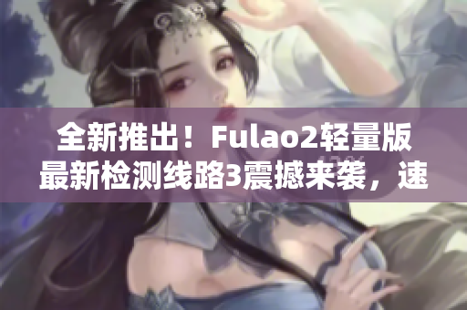 全新推出！Fulao2輕量版最新檢測(cè)線路3震撼來襲，速來體驗(yàn)最優(yōu)質(zhì)的游戲體驗(yàn)！