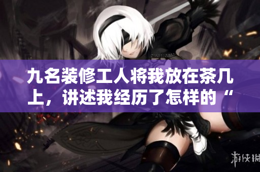 九名裝修工人將我放在茶幾上，講述我經(jīng)歷了怎樣的“改造”