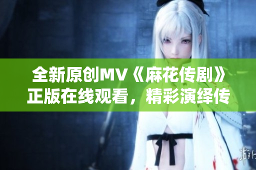 全新原創(chuàng)MV《麻花傳劇》正版在線觀看，精彩演繹傳統(tǒng)戲曲藝術(shù)