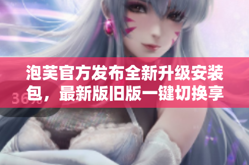 泡芙官方發(fā)布全新升級安裝包，最新版舊版一鍵切換享受全新體驗(yàn)