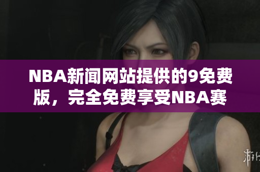 NBA新聞網(wǎng)站提供的9免費版，完全免費享受NBA賽事報道