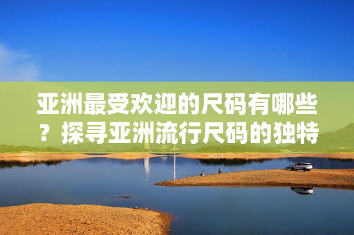 亞洲最受歡迎的尺碼有哪些？探尋亞洲流行尺碼的獨(dú)特魅力
