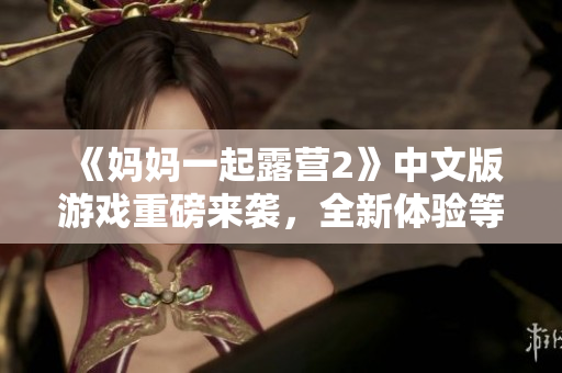 《媽媽一起露營(yíng)2》中文版游戲重磅來(lái)襲，全新體驗(yàn)等你來(lái)挑戰(zhàn)！