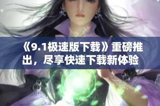 《9.1極速版下載》重磅推出，盡享快速下載新體驗(yàn)