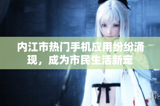 內(nèi)江市熱門手機應(yīng)用紛紛涌現(xiàn)，成為市民生活新寵
