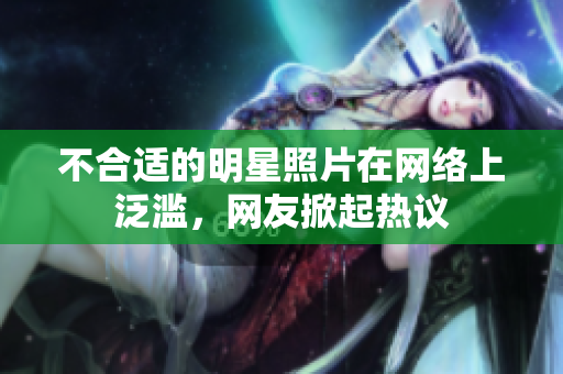 不合適的明星照片在網(wǎng)絡(luò)上泛濫，網(wǎng)友掀起熱議