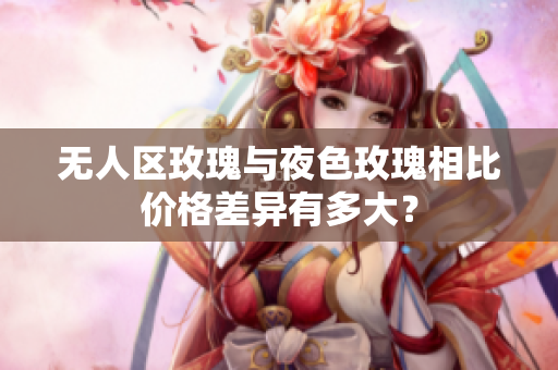 無(wú)人區(qū)玫瑰與夜色玫瑰相比價(jià)格差異有多大？