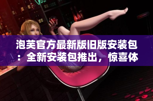 泡芙官方最新版舊版安裝包：全新安裝包推出，驚喜體驗(yàn)盡在其中