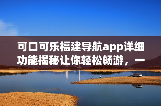 可口可樂(lè)福建導(dǎo)航app詳細(xì)功能揭秘讓你輕松暢游，一站式解決出行需求