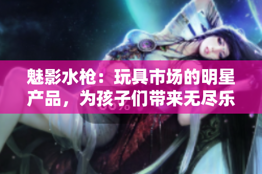 魅影水槍?zhuān)和婢呤袌?chǎng)的明星產(chǎn)品，為孩子們帶來(lái)無(wú)盡樂(lè)趣