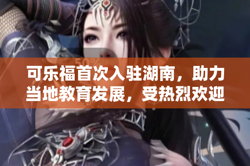 可樂福首次入駐湖南，助力當?shù)亟逃l(fā)展，受熱烈歡迎