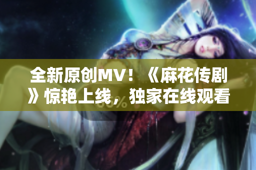 全新原創(chuàng)MV！《麻花傳劇》驚艷上線，獨(dú)家在線觀看，震撼力MAX！