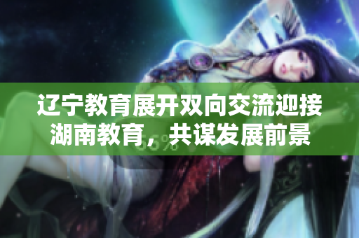 遼寧教育展開雙向交流迎接湖南教育，共謀發(fā)展前景