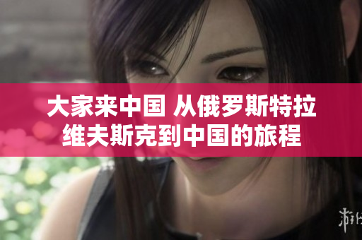大家來(lái)中國(guó) 從俄羅斯特拉維夫斯克到中國(guó)的旅程