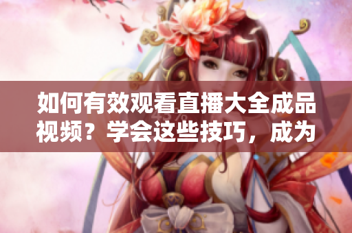 如何有效觀看直播大全成品視頻？學(xué)會這些技巧，成為直播大師！