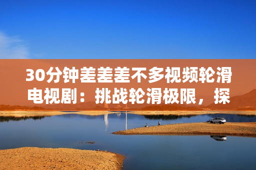 30分鐘差差差不多視頻輪滑電視?。禾魬?zhàn)輪滑極限，探索青春夢想