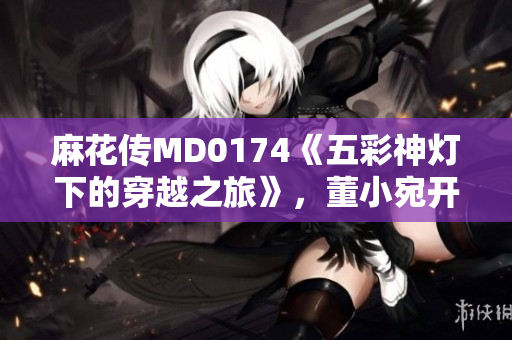 麻花傳MD0174《五彩神燈下的穿越之旅》，董小宛開啟異世界探險篇章