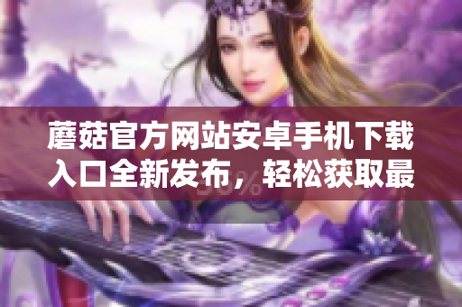 蘑菇官方網(wǎng)站安卓手機下載入口全新發(fā)布，輕松獲取最新版本！