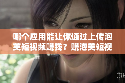 哪個應用能讓你通過上傳泡芙短視頻賺錢？賺泡芙短視頻APP在哪里下載？