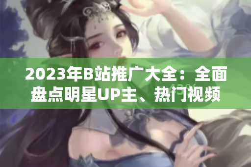 2023年B站推廣大全：全面盤點(diǎn)明星UP主、熱門視頻、新綜藝全入口