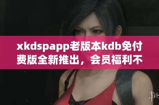 xkdspapp老版本kdb免付費(fèi)版全新推出，會(huì)員福利不容錯(cuò)過