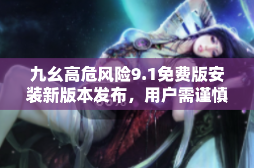 九幺高危風險9.1免費版安裝新版本發(fā)布，用戶需謹慎操作