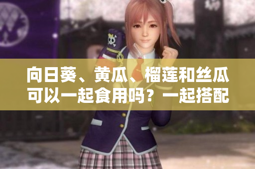 向日葵、黃瓜、榴蓮和絲瓜可以一起食用嗎？一起搭配能否造福健康？