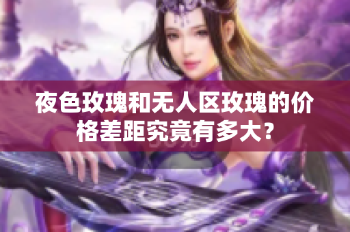 夜色玫瑰和無人區(qū)玫瑰的價格差距究竟有多大？
