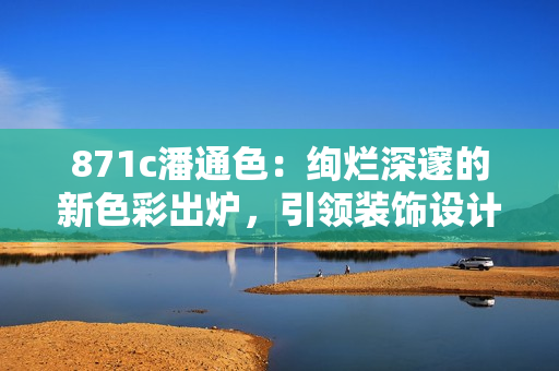 871c潘通色：絢爛深邃的新色彩出爐，引領(lǐng)裝飾設(shè)計新風(fēng)潮