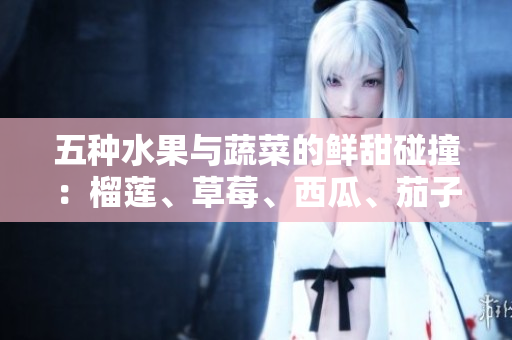 五種水果與蔬菜的鮮甜碰撞：榴蓮、草莓、西瓜、茄子、黃瓜