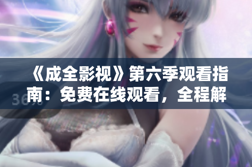 《成全影視》第六季觀看指南：免費(fèi)在線觀看，全程解讀劇情，精彩片段大放送